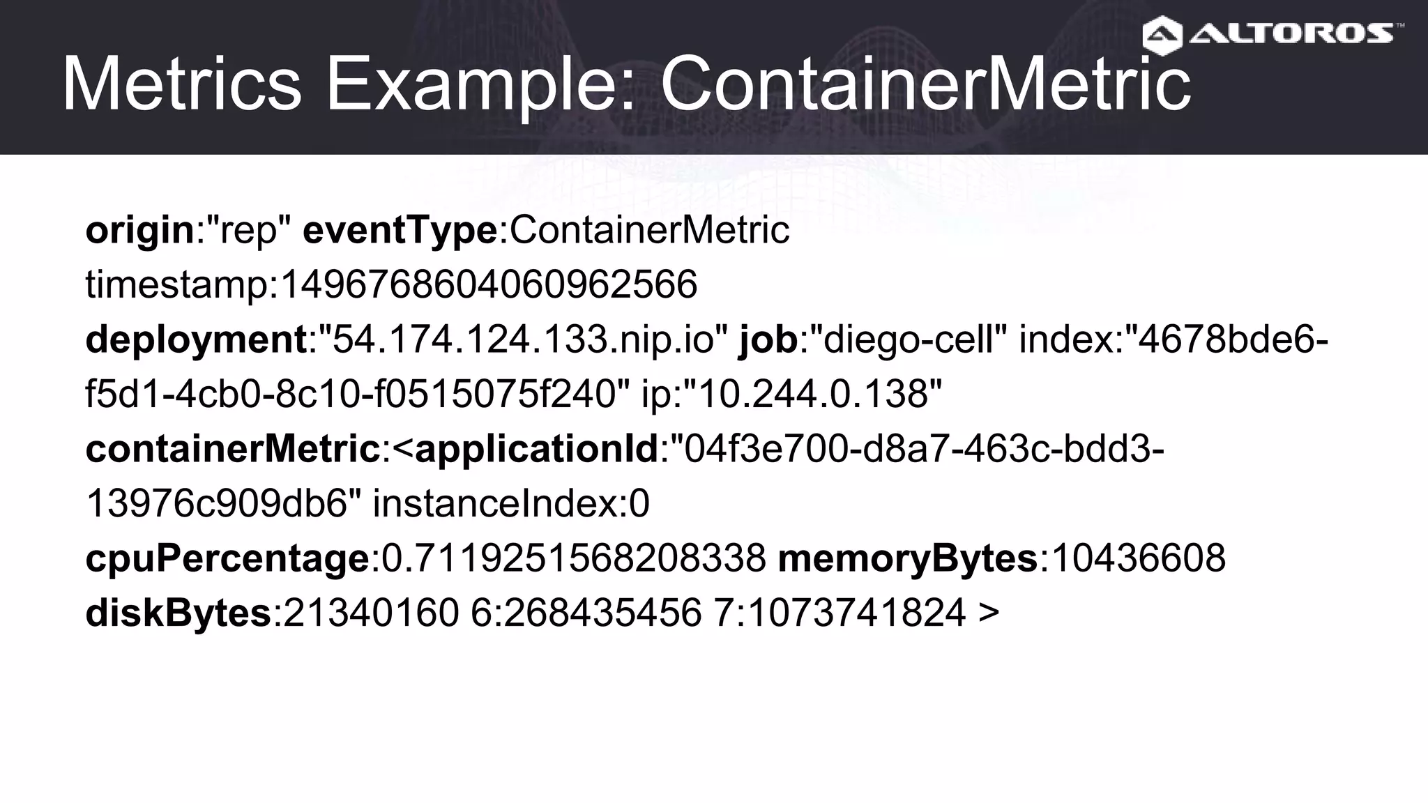 Metrics Example: ContainerMetric
origin:"rep" eventType:ContainerMetric
timestamp:1496768604060962566
deployment:"54.174.124.133.nip.io" job:"diego-cell" index:"4678bde6-
f5d1-4cb0-8c10-f0515075f240" ip:"10.244.0.138"
containerMetric:<applicationId:"04f3e700-d8a7-463c-bdd3-
13976c909db6" instanceIndex:0
cpuPercentage:0.7119251568208338 memoryBytes:10436608
diskBytes:21340160 6:268435456 7:1073741824 >
 