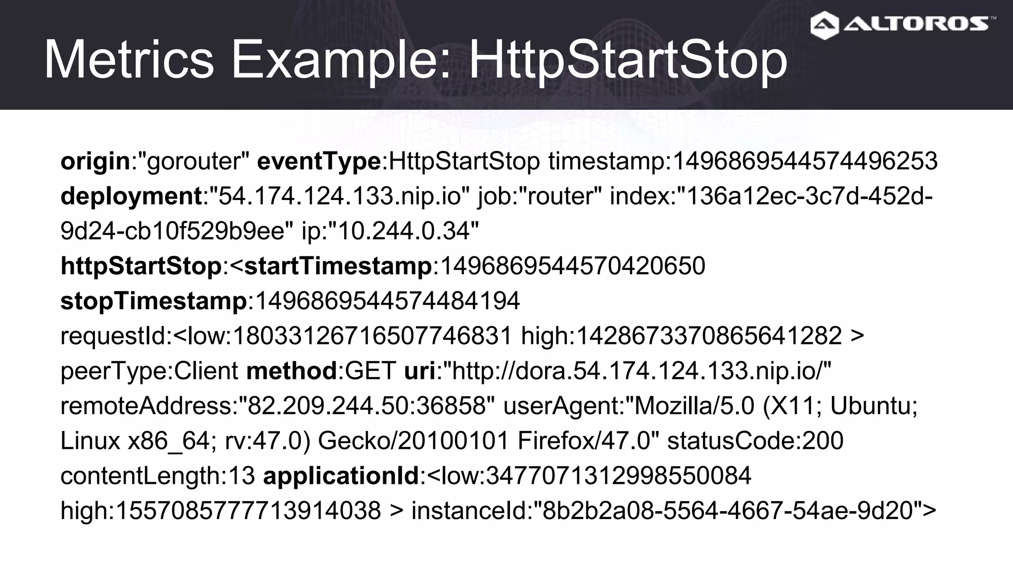 Metrics Example: HttpStartStop
origin:"gorouter" eventType:HttpStartStop timestamp:1496869544574496253
deployment:"54.174.124.133.nip.io" job:"router" index:"136a12ec-3c7d-452d-
9d24-cb10f529b9ee" ip:"10.244.0.34"
httpStartStop:<startTimestamp:1496869544570420650
stopTimestamp:1496869544574484194
requestId:<low:18033126716507746831 high:1428673370865641282 >
peerType:Client method:GET uri:"http://dora.54.174.124.133.nip.io/"
remoteAddress:"82.209.244.50:36858" userAgent:"Mozilla/5.0 (X11; Ubuntu;
Linux x86_64; rv:47.0) Gecko/20100101 Firefox/47.0" statusCode:200
contentLength:13 applicationId:<low:3477071312998550084
high:1557085777713914038 > instanceId:"8b2b2a08-5564-4667-54ae-9d20">
 