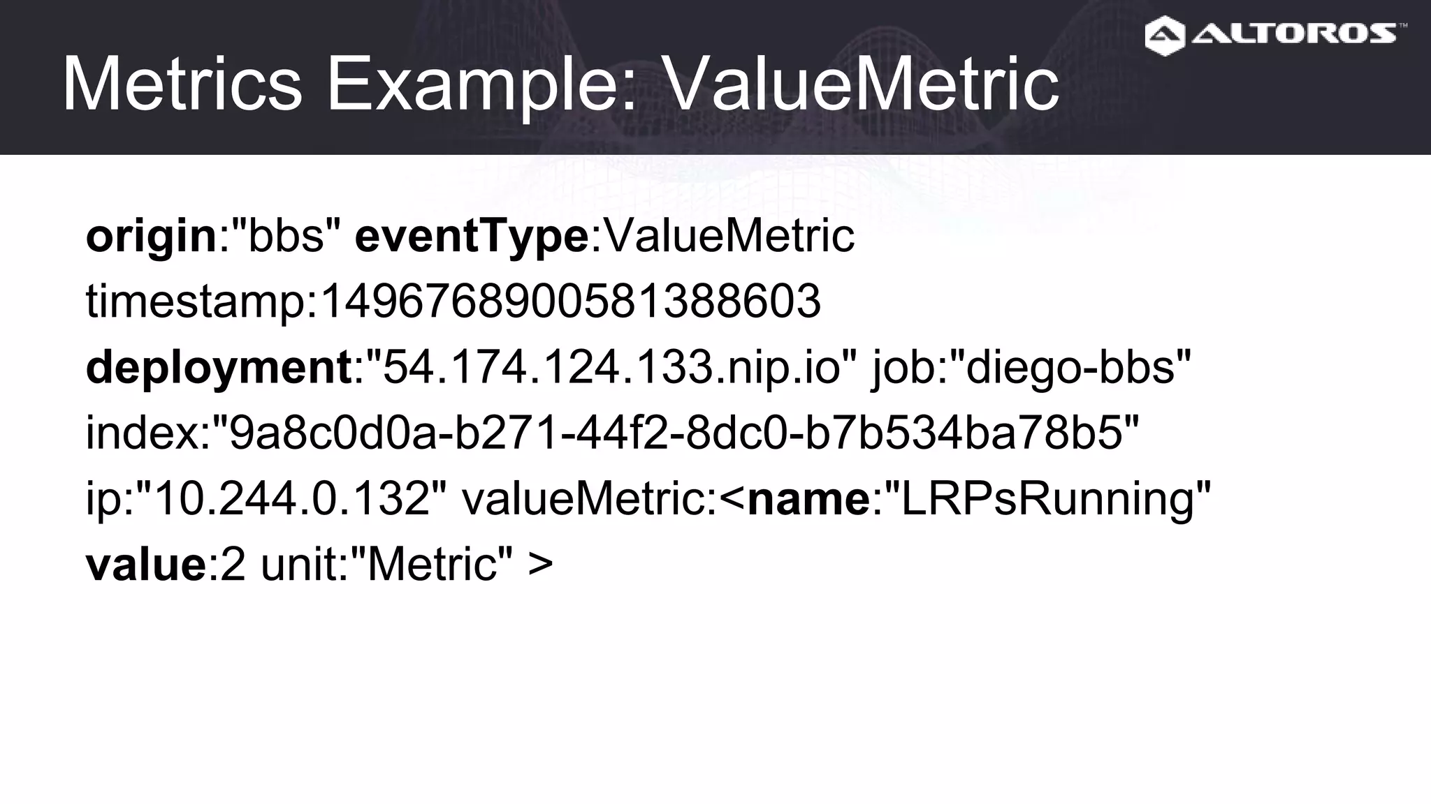 Metrics Example: ValueMetric
origin:"bbs" eventType:ValueMetric
timestamp:1496768900581388603
deployment:"54.174.124.133.nip.io" job:"diego-bbs"
index:"9a8c0d0a-b271-44f2-8dc0-b7b534ba78b5"
ip:"10.244.0.132" valueMetric:<name:"LRPsRunning"
value:2 unit:"Metric" >
 