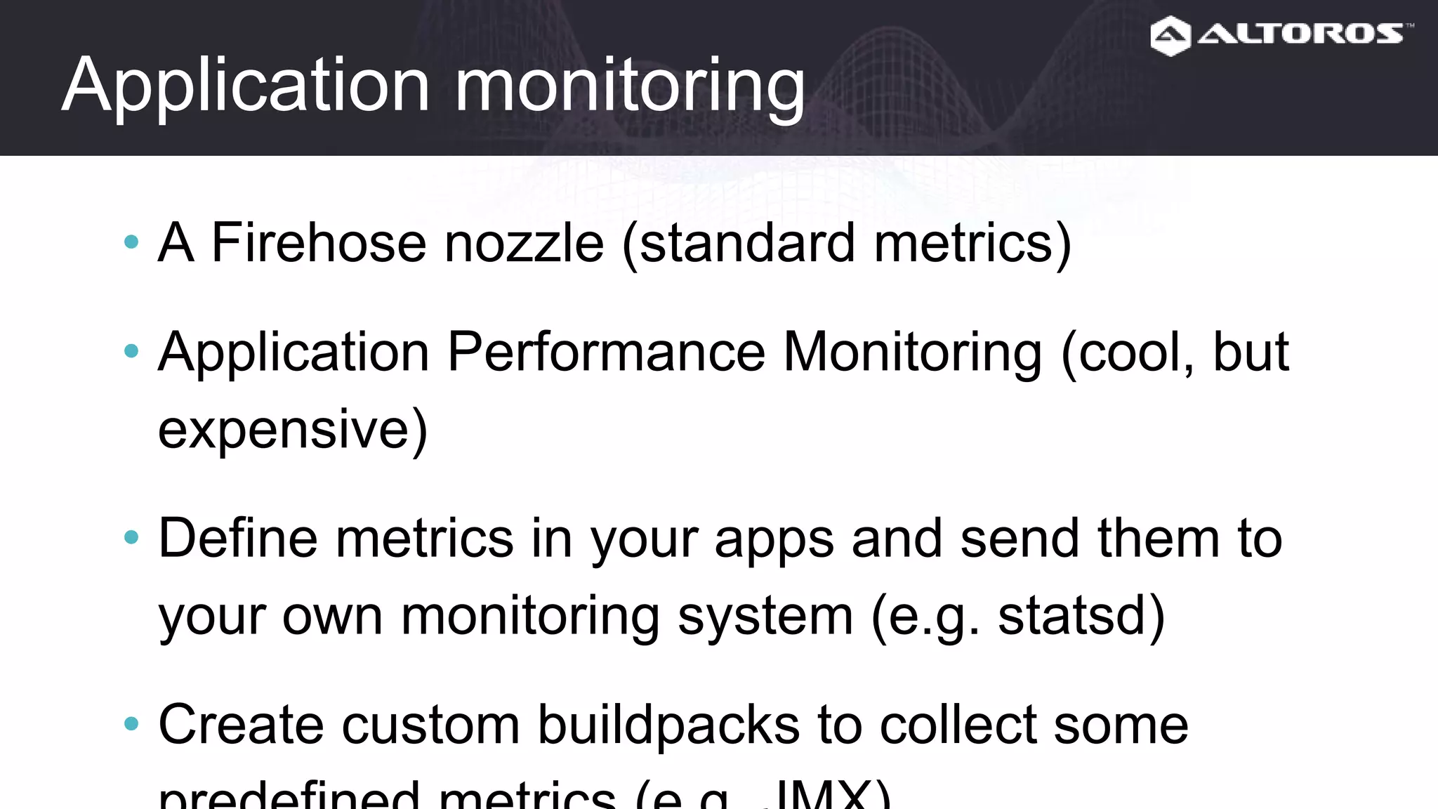 Application monitoring
• A Firehose nozzle (standard metrics)
• Application Performance Monitoring (cool, but
expensive)
• Define metrics in your apps and send them to
your own monitoring system (e.g. statsd)
• Create custom buildpacks to collect some
predefined metrics (e.g. JMX)
 