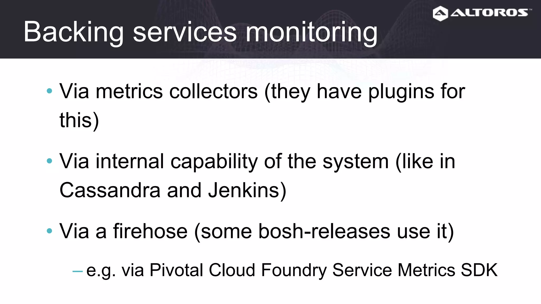 Backing services monitoring
• Via metrics collectors (they have plugins for this)
• Via internal capability of the system (like in
Cassandra and Jenkins)
• Via a firehose (some bosh-releases use it)
– e.g. via Pivotal Cloud Foundry Service Metrics SDK
 