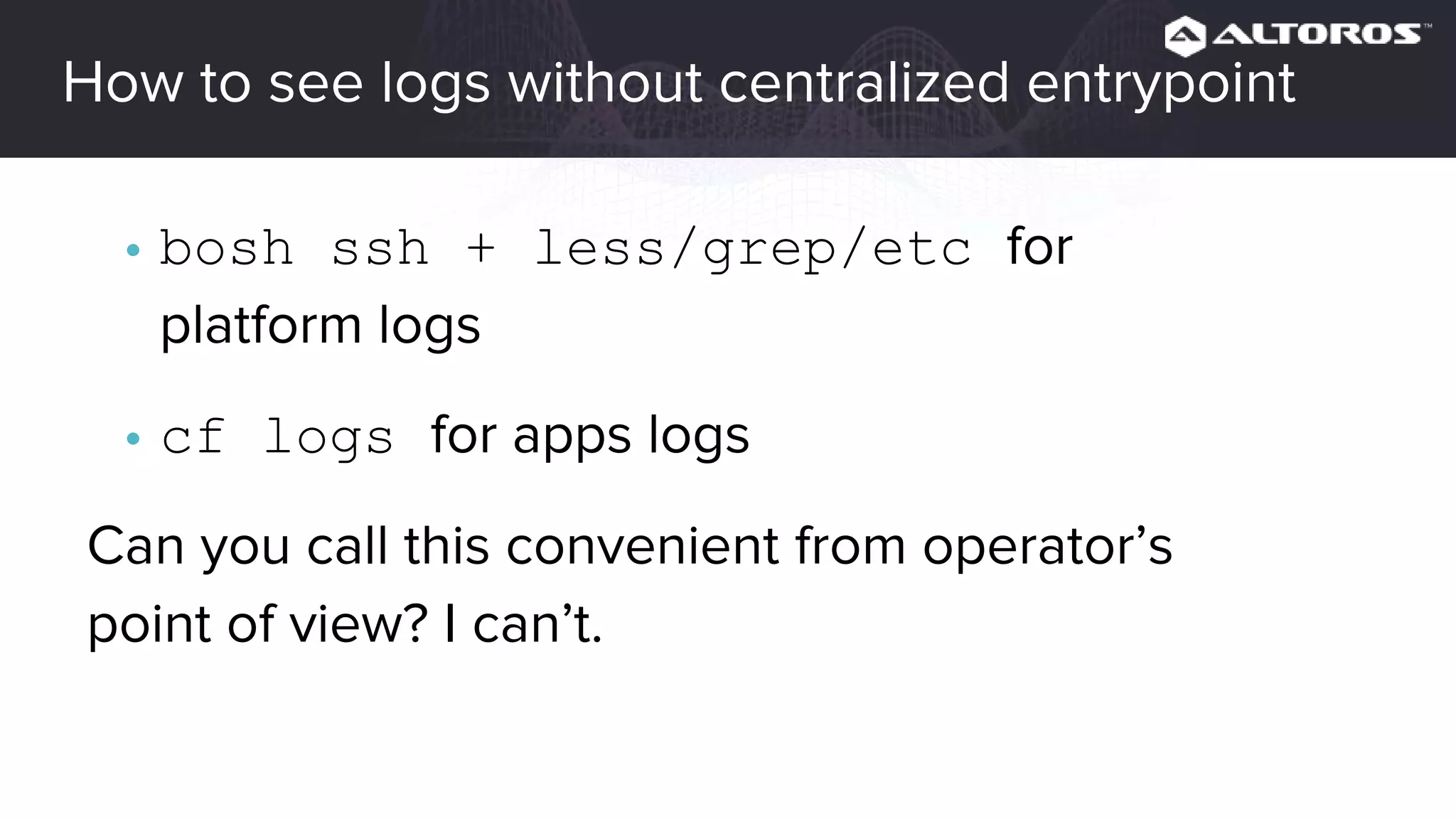 How to see logs without centralized entrypoint
• bosh ssh + less/grep/etc for
platform logs
• cf logs for apps logs
Can you call this convenient from operator’s
point of view? I can’t.
 