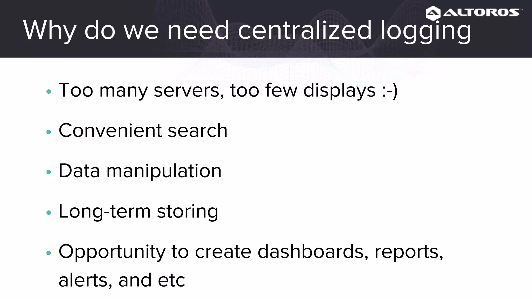 Why do we need centralized logging
• Too many servers, too few displays :-)
• Convenient search
• Data manipulation
• Long-term storing
• Opportunity to create dashboards, reports,
alerts, and etc.
 