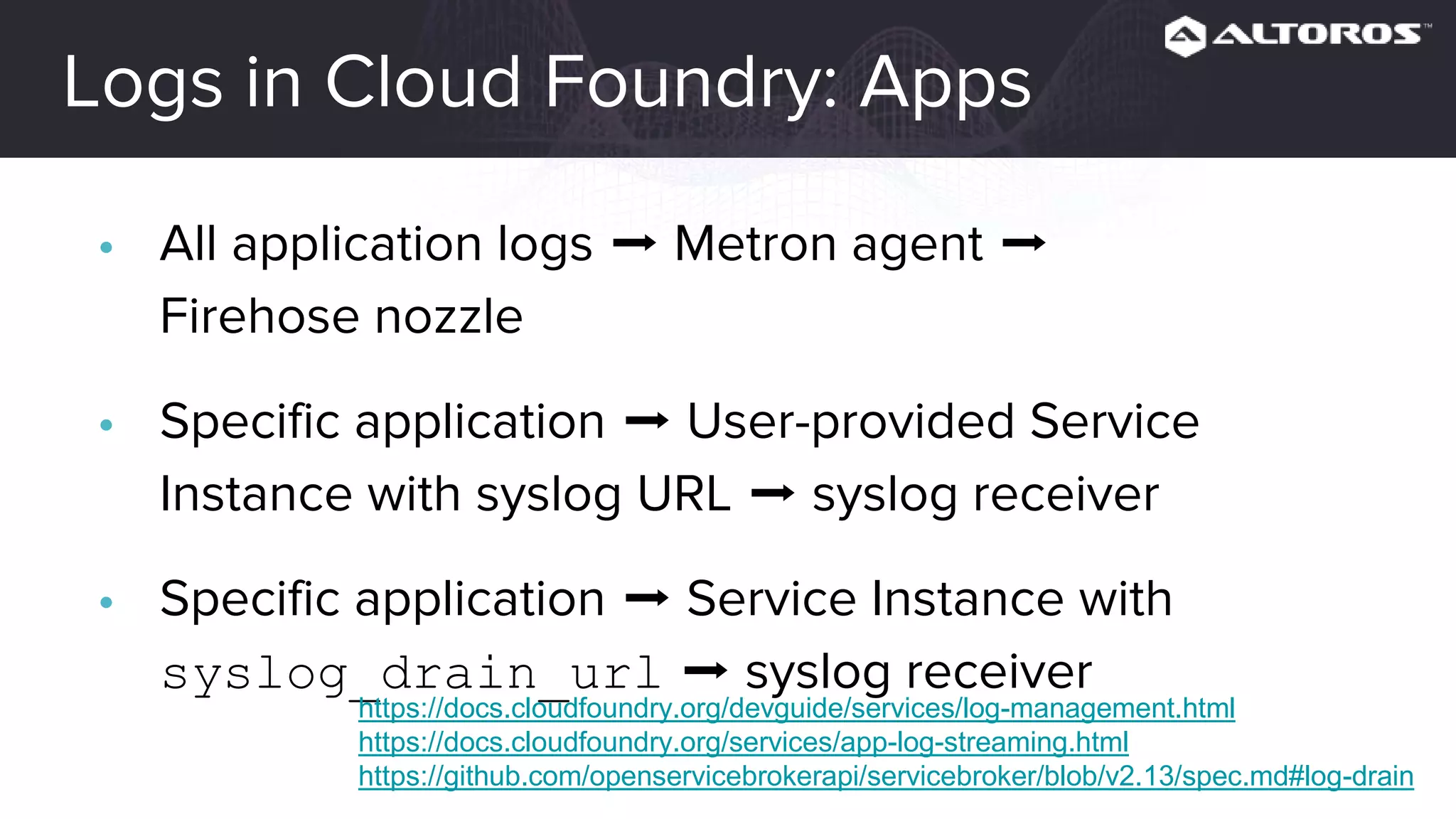 Logs in Cloud Foundry: Apps
• All application logs ➡ Metron agent ➡ Firehose nozzle
• Specific application ➡ User-provided Service Instance
with syslog URL ➡ syslog receiver
• Specific application ➡ Service Instance with
syslog_drain_url ➡ syslog receiver
https://docs.cloudfoundry.org/devguide/services/log-management.html
https://docs.cloudfoundry.org/services/app-log-streaming.html
https://github.com/openservicebrokerapi/servicebroker/blob/v2.13/spec.md#log-drain
 