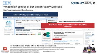 What next? Join us at our Silicon Valley Meetups 
27 © 2014 IBM Corporation 
http://www.meetup.com/BlueMix/ 
http://www.meetup.com/CloudFoundry/ 
For more technical details, refer to the slides and video here 
http://www.slideshare.net/AnimeshSingh/optimizing-cloud-foundry-and-openstack-for-large-scale-deployments 
https://www.openstack.org/assets/presentation-media/A-Practical-Approach-to-HA-Final.pdf 
https://www.youtube.com/watch?v=jCwtV9n_ak4 
https://www.youtube.com/watch?v=FsrCGkBo4Vg 
 