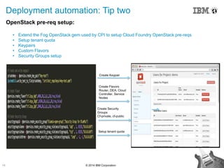 14 © 2014 IBM Corporation
Deployment automation: Tip two
OpenStack pre-req setup:
• Extend the Fog OpenStack gem used by CPI to setup Cloud Foundry OpenStack pre-reqs
• Setup tenant quota
• Keypairs
• Custom Flavors
• Security Groups setup
Create Keypair
Create Flavors
Router, DEA, Cloud
Controller, Service
Nodes
Create Security
Groups
Cf-private, cf-public
Setup tenant quota
 