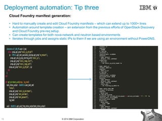 15 © 2014 IBM Corporation
Deployment automation: Tip three
Cloud Foundry manifest generation:
• Hard to manually create and edit Cloud Foundry manifests – which can extend up to 1000+ lines
• Automation around template creation – an extension from the previous efforts of OpenStack Discovery
and Cloud Foundry pre-req setup.
• Can create templates for both nova-network and neutron based environments
• Iterates through jobs and assigns static IPs to them if we are using an environment without PowerDNS.
 