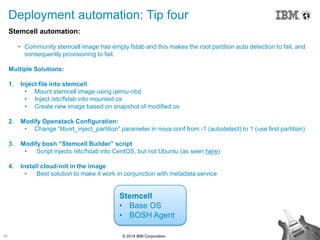 16 © 2014 IBM Corporation
Deployment automation: Tip four
Stemcell automation:
• Community stemcell image has empty fstab and this makes the root partition auto detection to fail, and
consequently provisioning to fail.
Multiple Solutions:
1. Inject file into stemcell
• Mount stemcell image using qemu-nbd
• Inject /etc/fstab into mounted os
• Create new image based on snapshot of modified os
2. Modify Openstack Configuration:
• Change “libvirt_inject_partition” parameter in nova.conf from -1 (autodetect) to 1 (use first partition)
3. Modify bosh “Stemcell Builder” script
• Script injects /etc/fstab into CentOS, but not Ubuntu (as seen here)
4. Install cloud-init in the image
• Best solution to make it work in conjunction with metadata service
Stemcell
• Base OS
• BOSH Agent
 