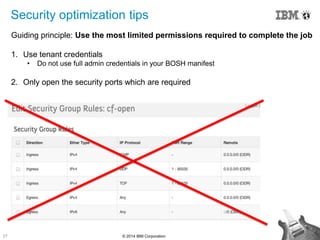 27 © 2014 IBM Corporation
Security optimization tips
Guiding principle: Use the most limited permissions required to complete the job
1. Use tenant credentials
• Do not use full admin credentials in your BOSH manifest
2. Only open the security ports which are required
 