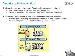 28 © 2014 IBM Corporation
Security optimization tips
3. Separate your VM network and OpenStack management network
• One challenge with BOSH VMs deployed on OpenStack
• Setup pin holes for those particular VMs (Director, OpenStack Registry)
3. Separate Cloud Foundry‟s core fabric from other brokered services
• Services connected using the service broker should be on a separate network
• Prevents compromised services from effecting Cloud Foundry
 