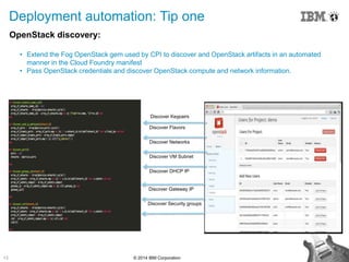 13 © 2014 IBM Corporation
OpenStack discovery:
• Extend the Fog OpenStack gem used by CPI to discover and OpenStack artifacts in an automated
manner in the Cloud Foundry manifest
• Pass OpenStack credentials and discover OpenStack compute and network information.
Deployment automation: Tip one
Discover Flavors
Discover Networks
Discover VM Subnet
Discover DHCP IP
Discover Keypairs
Discover Gateway IP
Discover Security groups
 