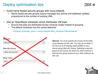26 © 2014 IBM Corporation
Deploy optimization tips
• Avoid name based security groups with nova-network
• Name based security groups require message bus activity and database updates
proportional to the number of existing VMs
• Use an OpenStack scheduler which distributes VM load
• Ensure that jobs are distributed across compute nodes instead of grouping
• The default scheduler has the correct behavior
compute_scheduler_driver = nova.scheduler.filter_scheduler.FilterScheduler
 