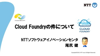 Copyright©2015 NTT corp. All Rights Reserved.
Cloud Foundryの件について
NTTソフトウェアイノベーションセンタ
尾尻 健
 