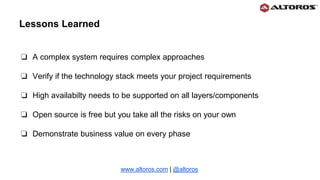 ❏ A complex system requires complex approaches
❏ Verify if the technology stack meets your project requirements
❏ High availabilty needs to be supported on all layers/components
❏ Open source is free but you take all the risks on your own
❏ Demonstrate business value on every phase
www.altoros.com | @altoros
Lessons Learned
 