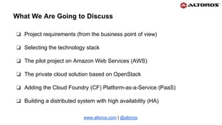What We Are Going to Discuss
❏ Project requirements (from the business point of view)
❏ Selecting the technology stack
❏ The pilot project on Amazon Web Services (AWS)
❏ The private cloud solution based on OpenStack
❏ Adding the Cloud Foundry (CF) Platform-as-a-Service (PaaS)
❏ Building a distributed system with high availability (HA)
www.altoros.com | @altoros
 