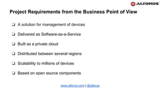 ❏ A solution for management of devices
❏ Delivered as Software-as-a-Service
❏ Built as a private cloud
❏ Distributed between several regions
❏ Scalability to millions of devices
❏ Based on open source components
www.altoros.com | @altoros
Project Requirements from the Business Point of View
 