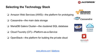 ❏ Amazon Web Services (AWS)—the platform for prototyping
❏ Cassandra—the main data storage
❏ MariaDB Galera Cluster—the clustered SQL database
❏ Cloud Foundry (СF)—Platform-as-a-Service
❏ OpenStack—the platform for bulding the private cloud
www.altoros.com | @altoros
Selecting the Technology Stack
 