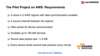 ❏ A cloud in 2 AWS regions with data synchronization enabled
❏ A secure channel between the regions
❏ Web socket for device communication
❏ Scalable up to 150,000 devices
❏ Device data packet size ~1–2 KB
❏ Every device sends several data packets every minute
www.altoros.com | @altoros
The Pilot Project on AWS: Requirements
 