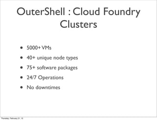 OuterShell : Cloud Foundry
                         Clusters

                     •      5000+ VMs

                     •      40+ unique node types

                     •      75+ software packages

                     •      24/7 Operations

                     •      No downtimes




Thursday, February 21, 13
 