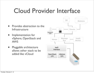 Cloud Provider Interface

             •       Provides abstraction to the
                     Infrastructure

             •       Implementation for
                     vSphere, OpenStack and
                     AWS

             •       Pluggable architecture
                     allows other stack to be
                     added like vCloud




Thursday, February 21, 13
 