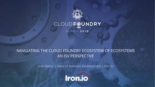 NAVIGATING THE CLOUD FOUNDRY ECOSYSTEM OF ECOSYSTEMS
AN ISV PERSPECTIVE
Ivan Dwyer | Head of Business Development | Iron.io
 