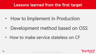 Copyrig ht © 2017 Yahoo Japan Corporation. All Rig hts Reserved.
Lessons learned from the first target
• How to Implement in Production
• Development method based on OSS
• How to make service stateless on CF
30
 