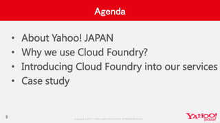 Copyrig ht © 2017 Yahoo Japan Corporation. All Rig hts Reserved.
Agenda
5
• About Yahoo! JAPAN
• Why we use Cloud Foundry?
• Introducing Cloud Foundry into our services
• Case study
 