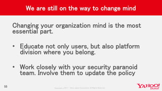 Copyrig ht © 2017 Yahoo Japan Corporation. All Rig hts Reserved.
We are still on the way to change mind
Changing your organization mind is the most
essential part.
• Educate not only users, but also platform
division where you belong.
• Work closely with your security paranoid
team. Involve them to update the policy
55
 