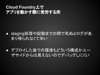 Cloud Foundry上で
アプリを動かす際に苦労する所
● staging処理や起動までの間で死ぬとログがあ
まり得られなくて辛い
● デプロイした後での環境もどういう構成かユー
ザサイドからは見えないのでデバッグしにくい
 