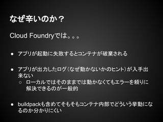 なぜ辛いのか？
Cloud Foundryでは。。。
● アプリが起動に失敗するとコンテナが破棄される
● アプリが出力したログ（なぜ動かないかのヒント）が入手出
来ない
○ ローカルではそのままでは動かなくてもエラーを頼りに
解決できるのが一般的
● buildpackも含めてそもそもコンテナ内部でどういう挙動にな
るのか分かりにくい
 
