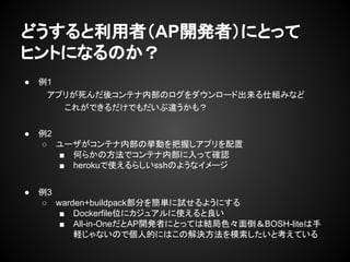 どうすると利用者（AP開発者）にとって
ヒントになるのか？
● 例1
アプリが死んだ後コンテナ内部のログをダウンロード出来る仕組みなど
これができるだけでもだいぶ違うかも？
● 例2
○ ユーザがコンテナ内部の挙動を把握しアプリを配置
■ 何らかの方法でコンテナ内部に入って確認
■ herokuで使えるらしいsshのようなイメージ
● 例3
○ warden+buildpack部分を簡単に試せるようにする
■ Dockerfile位にカジュアルに使えると良い
■ All-in-OneだとAP開発者にとっては結局色々面倒＆BOSH-liteは手
軽じゃないので個人的にはこの解決方法を模索したいと考えている
 