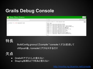 Grails Debug Console
特長
BuildConfig.groovyに『compile ":console:1.3"』と記述して
cfのpush後、/consoleにアクセスするだけ
欠点
● Grailsのアプリにしか使えない
● Sｔａｇｉｎｇ処理などで死ぬと使えない
http://morika.ng.bluemix.net/console
 
