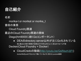 名前
morika-t or morikat or morika_t
普段の業務
Cloud Foundry関連
最近のCloud Foundry関連の興味
Diego(hm9000に続くGoコンポーネント）
● DEAのdirectory server以外が主にGo化されている
割と最近は本家で開発が活発なので半年以内くらいに来るのでは？と予想
Decker(Cloud Foundry + Docker）
● CloudCredoの動画(http://youtu.be/QslNszh3jfY)
dockerfileをpushするとcf上で動いているように見える youtube動画
自己紹介
 