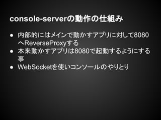console-serverの動作の仕組み
● 内部的にはメインで動かすアプリに対して8080
へReverseProxyする
● 本来動かすアプリは8080で起動するようにする
事
● WebSocketを使いコンソールのやりとり
 