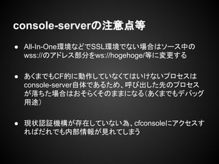 console-serverの注意点等
● All-In-One環境などでSSL環境でない場合はソース中の
wss://のアドレス部分をws://hogehoge/等に変更する
● あくまでもCF的に動作していなくてはいけないプロセスは
console-server自体であるため、呼び出した先のプロセス
が落ちた場合はおそらくそのままになる（あくまでもデバッグ
用途）
● 現状認証機構が存在していない為、cfconsoleにアクセスす
ればだれでも内部情報が見れてしまう
 