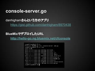 danhighamさんという方のアプリ
https://gist.github.com/danhigham/8970438
BlueMixでデプロイしたURL
http://hello-go.ng.bluemix.net/cfconsole
console-server.go
 