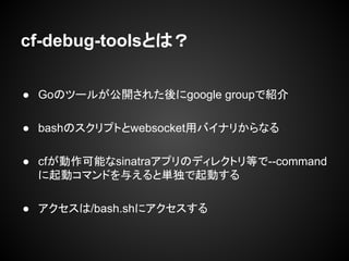 cf-debug-toolsとは？
● Goのツールが公開された後にgoogle groupで紹介
● bashのスクリプトとwebsocket用バイナリからなる
● cfが動作可能なsinatraアプリのディレクトリ等で--command
に起動コマンドを与えると単独で起動する
● アクセスは/bash.shにアクセスする
 