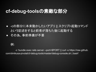 cf-debug-toolsの素敵な部分
● -cの部分に本来動かしたいアプリ || スクリプト起動コマンド
という記述をすると前者が落ちた後に起動する
● その為、事前準備が不要
例：
-c ‘bundle exec rails server --port=$PORT || curl -s https://raw.github.
com/dmikusa-pivotal/cf-debug-tools/master/debug-console.sh | bash'
 