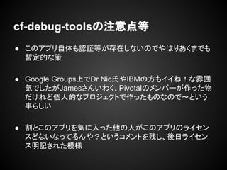 cf-debug-toolsの注意点等
● このアプリ自体も認証等が存在しないのでやはりあくまでも
暫定的な策
● Google Groups上でDr Nic氏やIBMの方もイイね！な雰囲
気でしたがJamesさんいわく、Pivotalのメンバーが作った物
だけれど個人的なプロジェクトで作ったものなので～という
事らしい
● 割とこのアプリを気に入った他の人がこのアプリのライセン
スどないなってるんや？というコメントを残し、後日ライセン
ス明記された模様
 