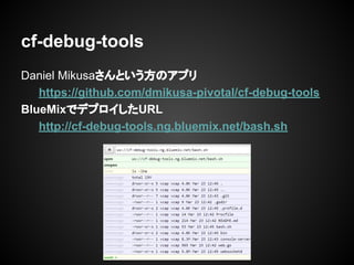 Daniel Mikusaさんという方のアプリ
https://github.com/dmikusa-pivotal/cf-debug-tools
BlueMixでデプロイしたURL
http://cf-debug-tools.ng.bluemix.net/bash.sh
cf-debug-tools
 