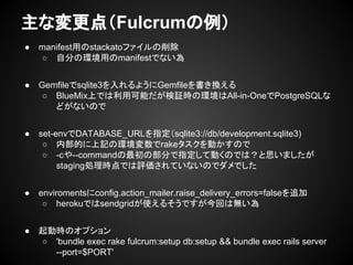● manifest用のstackatoファイルの削除
○ 自分の環境用のmanifestでない為
● Gemfileでsqlite3を入れるようにGemfileを書き換える
○ BlueMix上では利用可能だが検証時の環境はAll-in-OneでPostgreSQLな
どがないので
● set-envでDATABASE_URLを指定（sqlite3://db/development.sqlite3)
○ 内部的に上記の環境変数でrakeタスクを動かすので
○ -cや--commandの最初の部分で指定して動くのでは？と思いましたが
staging処理時点では評価されていないのでダメでした
● enviromentsにconfig.action_mailer.raise_delivery_errors=falseを追加
○ herokuではsendgridが使えるそうですが今回は無い為
● 起動時のオプション
○ 'bundle exec rake fulcrum:setup db:setup && bundle exec rails server
--port=$PORT'
主な変更点（Fulcrumの例）
 