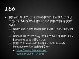 まとめ
● 現行のCF上だとheroku向けに作られたアプリ
であってもログが確認しにくい関係で難易度が
高い
○ 今回の面白い発想の解決策により載せやすくはなりまし
た
○ 本家も意識していてDiegoではそのあたりを考慮したい
とgoogle groupsで話していた
○ 関連して？java以外にも力を入れる為pivotalの
Buidpackチームが出来たそうです
■ https://www.pivotaltracker.
com/s/projects/1042066
 