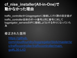 traffic_controllerからloggregatorに接続しに行く際の設定値が
traffic_controller自体のポート番号と同じ番号に対して
loggregator_serversのIPに接続しようとする作りになっていた
為
修正された箇所
https://github.
com/cloudfoundry/loggregator/blob/master/sr
c/trafficcontroller/trafficcontroller/main.
go#L36-L43
cf_nise_installer(All-in-One)で
動かなかった理由
 