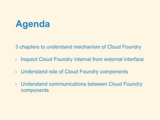 Agenda
3 chapters to understand mechanism of Cloud Foundry
• Inspect Cloud Foundry internal from external interface
• Understand role of Cloud Foundry components
• Understand communications between Cloud Foundry
components
 