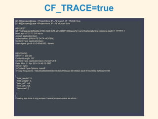 CF_TRACE=true
[23:49] jacopen@cape ~/Project/dora ✘╹◡╹✘ export CF_TRACE=true
[23:49] jacopen@cape ~/Project/dora ✘╹◡╹✘ cf push dora
REQUEST:
GET /v2/spaces/dbf6ed0a-3108-45d8-9c78-a512d5071358/apps?q=name%3Adora&inline-relations-depth=1 HTTP/1.1
Host: api.107.22.72.200.xip.io
Accept: application/json
Authorization: [PRIVATE DATA HIDDEN]
Content-Type: application/json
User-Agent: go-cli 6.0.0-90db382 / darwin
RESPONSE:
HTTP/1.1 200 OK
Content-Length: 107
Content-Type: application/json;charset=utf-8
Date: Mon, 21 Apr 2014 14:49:13 GMT
Server: nginx
X-Content-Type-Options: nosniff
X-Vcap-Request-Id: 18dcd4aefdd000506e49c4b5cf739aaa::65195823-dac9-410a-855a-4ef5ba249198
{
"total_results": 0,
"total_pages": 0,
"prev_url": null,
"next_url": null,
"resources": [
]
}
Creating app dora in org jacopen / space jacopen-space as admin...
 