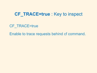 CF_TRACE=true : Key to inspect
CF_TRACE=true
Enable to trace requests behind cf command.
 