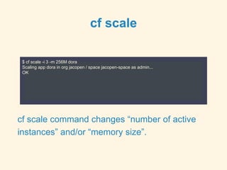 cf scale
$ cf scale -i 3 -m 256M dora
Scaling app dora in org jacopen / space jacopen-space as admin...
OK
cf scale command changes “number of active
instances” and/or “memory size”.
 