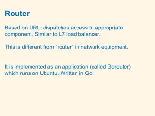 Router
Based on URL, dispatches access to appropriate
component. Similar to L7 load balancer.
This is different from “router” in network equipment.
It is implemented as an application (called Gorouter)
which runs on Ubuntu. Written in Go.
 