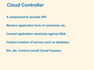 Cloud Controller
A component to provide API.
Receive application from cf command, etc.
Control application start/stop against DEA.
Control creation of service such as database.
Etc, etc. Control overall Cloud Foundry.
 