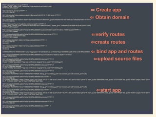 POST /v2/apps?async=true HTTP/1.1
{"name":"dora","space_guid":"dbf6ed0a-3108-45d8-9c78-a512d5071358"}
HTTP/1.1 201 Created
GET /v2/shared_domains HTTP/1.1
HTTP/1.1 200 OK
GET /v2/domains?inline-relations-depth=1&q=name%3A107.22.72.200.xip.io HTTP/1.1
HTTP/1.1 200 OK
GET /v2/routes?inline-relations-depth=1&q=host%3Adora%3Bdomain_guid%3A524ba14d-4d3f-495f-a2c7-a5ed25a70e81 HTTP/1.1
HTTP/1.1 200 OK
POST /v2/routes?async=true&inline-relations-depth=1 HTTP/1.1
{"host":"dora","domain_guid":"524ba14d-4d3f-495f-a2c7-a5ed25a70e81","space_guid":"dbf6ed0a-3108-45d8-9c78-a512d5071358"}
HTTP/1.1 201 Created
PUT /v2/apps/0e948568-aa90-47e9-a128-9ff3cc680600/routes/ed912294-be29-4013-8b1c-735851acee24 HTTP/1.1
HTTP/1.1 201 Created
PUT /v2/apps/0e948568-aa90-47e9-a128-9ff3cc680600/bits?async=true HTTP/1.1
Content-Type: multipart/form-data;
HTTP/1.1 201 Created
GET /v2/jobs/6dd46fe7-40b0-41d1-94aa-dd2ee80fd3b2 HTTP/1.1
HTTP/1.1 200 OK
(queued)
GET /v2/jobs/6dd46fe7-40b0-41d1-94aa-dd2ee80fd3b2 HTTP/1.1
HTTP/1.1 200 OK
(finished)
CONNECTING TO WEBSOCKET: wss://loggregator.107.22.72.200.xip.io:443/tail/?app=0e948568-aa90-47e9-a128-9ff3cc680600
PUT /v2/apps/0e948568-aa90-47e9-a128-9ff3cc680600?async=true&inline-relations-depth=1 HTTP/1.1
{"state":"STARTED"}
GET /v2/apps/0e948568-aa90-47e9-a128-9ff3cc680600/instances HTTP/1.1
HTTP/1.1 400 Bad Request
{"code":170002,"description":"App has not finished staging","error_code":"CF-NotStaged"}
GET /v2/apps/0e948568-aa90-47e9-a128-9ff3cc680600/instances HTTP/1.1
HTTP/1.1 400 Bad Request
{"code":170002,"description":"App has not finished staging","error_code":"CF-NotStaged"}
GET /v2/apps/0e948568-aa90-47e9-a128-9ff3cc680600/instances HTTP/1.1
HTTP/1.1 200 OK
{"0":{"state":"RUNNING","since":1398092703.1739626,"debug_ip":null,"debug_port":null,"console_ip":null,"console_port":null}}
GET /v2/apps/0e948568-aa90-47e9-a128-9ff3cc680600/stats HTTP/1.1
HTTP/1.1 200 OK
{"0":{"state":"RUNNING","stats":{"name":"dora","uris":["dora.107.22.72.200.xip.io"],"host":"10.244.0.26","port":61026,"uptime":3,"mem_quota":268435456,"disk_quota":1073741824,"fds_quota":16384,"usage":{"time":"2014-
04-21 15:05:04 +0000","cpu":0,"mem":75673600,"disk":0}}}}
GET /v2/apps/0e948568-aa90-47e9-a128-9ff3cc680600/instances HTTP/1.1
HTTP/1.1 200 OK
{"0":{"state":"RUNNING","since":1398092703.1739626,"debug_ip":null,"debug_port":null,"console_ip":null,"console_port":null}}
GET /v2/apps/0e948568-aa90-47e9-a128-9ff3cc680600/stats HTTP/1.1
HTTP/1.1 200 OK
{"0":{"state":"RUNNING","stats":{"name":"dora","uris":["dora.107.22.72.200.xip.io"],"host":"10.244.0.26","port":61026,"uptime":4,"mem_quota":268435456,"disk_quota":1073741824,"fds_quota":16384,"usage":{"time":"2014-
04-21 15:05:05 +0000","cpu":0,"mem":75673600,"disk":0}}}}
GET /v2/apps/0e948568-aa90-47e9-a128-9ff3cc680600/summary HTTP/1.1
HTTP/1.1 200 OK
GET /v2/apps/0e948568-aa90-47e9-a128-9ff3cc680600/instances HTTP/1.1
HTTP/1.1 200 OK
GET /v2/apps/0e948568-aa90-47e9-a128-9ff3cc680600/stats HTTP/1.1
HTTP/1.1 200 OK
⇐ Create app
⇐ Obtain domain
⇐verify routes
⇐create routes
⇐ bind app and routes
⇐upload source files
⇐start app
 
